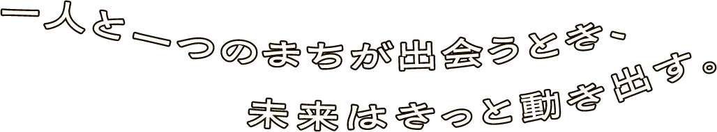 一人と一つのまちが出会うとき、未来はきっと動き出す。